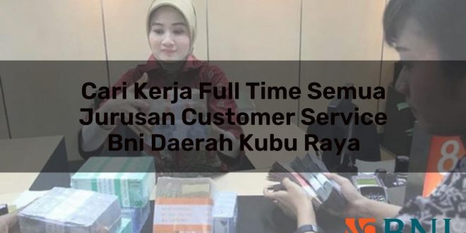cari kerja full time semua jurusan customer service bni daerah kubu raya 1751111013